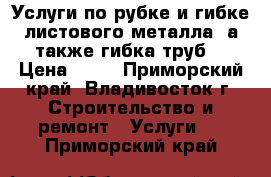 Услуги по рубке и гибке листового металла, а также гибка труб  › Цена ­ 10 - Приморский край, Владивосток г. Строительство и ремонт » Услуги   . Приморский край